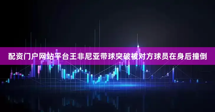 配资门户网站平台王非尼亚带球突破被对方球员在身后撞倒