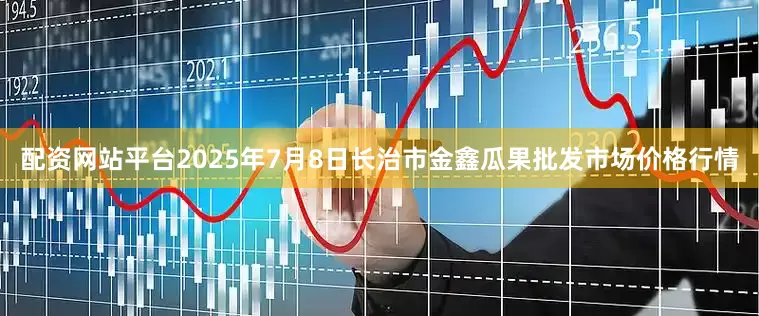 配资网站平台2025年7月8日长治市金鑫瓜果批发市场价格行情