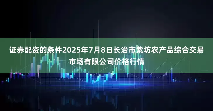 证券配资的条件2025年7月8日长治市紫坊农产品综合交易市场有限公司价格行情