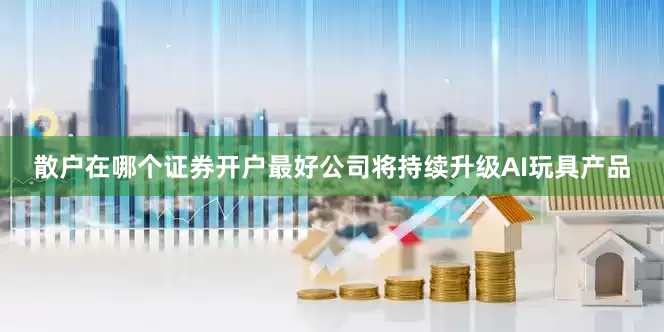 散户在哪个证券开户最好公司将持续升级AI玩具产品