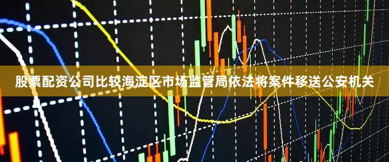 股票配资公司比较海淀区市场监管局依法将案件移送公安机关