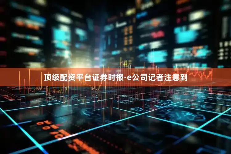 顶级配资平台证券时报·e公司记者注意到
