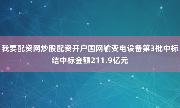 我要配资网炒股配资开户国网输变电设备第3批中标结中标金额211.9亿元