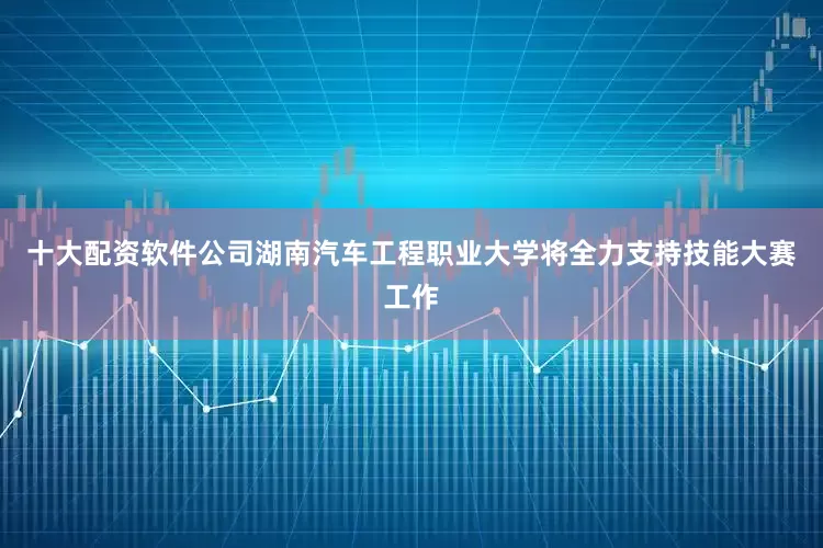 十大配资软件公司湖南汽车工程职业大学将全力支持技能大赛工作